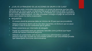  ¿CUÁL ES LA FINALIDAD DE LAS ACCIONES DE GRUPO O DE CLASE?
Estas acciones están instituidas para proteger a un grupo de personas que han sido
afectadas por la misma causa. La identidad del grupo la determina el daño. El número
de personas afectadas debe ser de 20 o más. Su finalidad por consiguiente reparadora,
tienen carácter indemnizatorio, con ellas se pueden conseguir el pago de una suma de
dinero para reparar los daños ocasionados.
 REQUISITOS
1. El número plural de personas debe ser mínimo de 20 para que sea procedente.
2. Deberá presentarse dentro de los dos años siguientes a la fecha en que se causo
el daño o ceso la acción vulnerante que lo genero.
3. Deber presentarse por intermedio de abogado
4. Puede ser presentada tanto por personas naturales como jurídicas que hayan
sufrido de manera individual perjuicios
5. Deberán ser presentadas ante el juez contencioso administrativo cuando el
perjuicio haya sido causado por una entidad pública o por una entidad privada
que desempeñe funciones administrativas
 