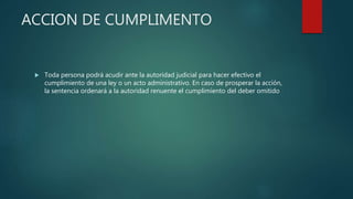 ACCION DE CUMPLIMENTO
 Toda persona podrá acudir ante la autoridad judicial para hacer efectivo el
cumplimiento de una ley o un acto administrativo. En caso de prosperar la acción,
la sentencia ordenará a la autoridad renuente el cumplimiento del deber omitido
 