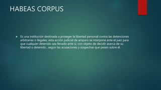 HABEAS CORPUS
 Es una institución destinada a proteger la libertad personal contra las detenciones
arbitrarias o ilegales, esta acción judicial de amparo se interpone ante el juez para
que cualquier detenido sea llevado ante sí, con objeto de decidir acerca de su
libertad o detenido , según las acusaciones y sospechas que pesen sobre él.
 