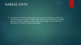 HABEAS DATA
 Es el derecho que tienen todas las personas a conocer, actualizar y rectificar las
informaciones que se hayan recogido sobre ellas en bancos de datos y los demás
derechos, libertad y garantías institucionales relacionadas con la recolección,
tratamiento y circulación de datos personales
 
