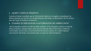  ¿QUIÉN Y CÓMO SE PRESENTA?
Cuando el titular considere que la información debe ser corregida o actualizada. Se
debe presentar por escrito con la identificación del titular, la descripción de los hechos
que dan lugar al reclamo, la dirección
 ?CUANDO SE DEBE BUSCAR LA AUTORIZACION DEL HABEAS DATA?
No se requiere cuando se trate de datos públicos. Es necesaria cuando se trate de
datos privados y semiprivados, salvo que se trate de datos financieros, crediticios,
comerciales, de servicios y el proveniente de terceros países, los cuales implican
autorización del titular a las fuentes pero no para los administradores.
 