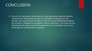 CONCLUSION
 Para mi los mecanismo de protección y que garantizas nuestros derecho
humanos son importantes porque nos protegen de injusticias y nos
brindan una segunda oportunidad en caso de que por diferentes motivos
de injusticia o negligencia atropellen nuestros derechos , a mi juicio es una
herramienta de apoyo que lastimosamente acá en Colombia no son muy
conocidas por la población en general
 