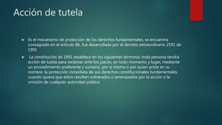Acción de tutela
 Es el mecanismo de protección de los derechos fundamentales, se encuentra
consagrado en el articulo 86, fue desarrollada por el decreto extraordinario 2591 de
1991
 La constitución de 1991 establece en los siguientes términos: toda persona tendrá
acción de tutela para reclamar ante los jueces, en todo momento y lugar, mediante
un procedimiento preferente y sumario, por sí misma o por quien actúe en su
nombre, la protección inmediata de sus derechos constitucionales fundamentales,
cuando quiera que estos resulten vulnerados o amenazados por la acción o la
omisión de cualquier autoridad pública
 