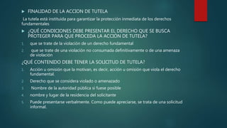  FINALIDAD DE LA ACCION DE TUTELA
La tutela está instituida para garantizar la protección inmediata de los derechos
fundamentales
 ¿QUÉ CONDICIONES DEBE PRESENTAR EL DERECHO QUE SE BUSCA
PROTEGER PARA QUE PROCEDA LA ACCIÓN DE TUTELA?
1. que se trate de la violación de un derecho fundamental
2. que se trate de una violación no consumada definitivamente o de una amenaza
de violación
¿QUÉ CONTENIDO DEBE TENER LA SOLICITUD DE TUTELA?
1. Acción u omisión que la motivan, es decir, acción u omisión que viola el derecho
fundamental.
2. Derecho que se considera violado o amenazado
3. Nombre de la autoridad pública si fuese posible
4. nombre y lugar de la residencia del solicitante
5. Puede presentarse verbalmente. Como puede apreciarse, se trata de una solicitud
informal.
 