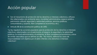 Acción popular
 Son el mecanismo de protección de los derechos e intereses colectivos y difusos
(los relacionados con ambiente sano, moralidad administrativa, espacio público,
patrimonio cultural, seguridad y salubridad públicas, servicios públicos,
consumidores y usuarios, libre competencia económica, etc.)
 Articulo 88 de la constitución política de 1991
"La ley regulará las acciones populares para la protección de los derechos e intereses
colectivos, relacionados con el patrimonio, el espacio, la seguridad y la salubridad
públicos, la moral administrativa, el ambiente, la libre competencia económica y otros
de similar naturaleza que se definen en ella. "Así mismo, definirá los casos de
responsabilidad civil objetiva por el daño inferido a los derechos e intereses
colectivos".
 