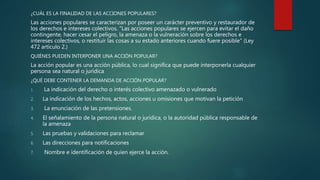 ¿CUÁL ES LA FINALIDAD DE LAS ACCIONES POPULARES?
Las acciones populares se caracterizan por poseer un carácter preventivo y restaurador de
los derechos e intereses colectivos. "Las acciones populares se ejercen para evitar el daño
contingente, hacer cesar el peligro, la amenaza o la vulneración sobre los derechos e
intereses colectivos, o restituir las cosas a su estado anteriores cuando fuere posible" (Ley
472 artículo 2.)
QUIÉNES PUEDEN INTERPONER UNA ACCIÓN POPULAR?
La acción popular es una acción pública, lo cual significa que puede interponerla cualquier
persona sea natural o jurídica
¿QUÉ DEBE CONTENER LA DEMANDA DE ACCIÓN POPULAR?
1. La indicación del derecho o interés colectivo amenazado o vulnerado
2. La indicación de los hechos, actos, acciones u omisiones que motivan la petición
3. La enunciación de las pretensiones.
4. El señalamiento de la persona natural o jurídica, o la autoridad pública responsable de
la amenaza
5. Las pruebas y validaciones para reclamar
6. Las direcciones para notificaciones
7. Nombre e identificación de quien ejerce la acción.
 