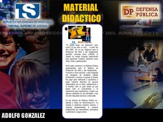 MATERIAL  DIDACTICO Visítanos en Av. Bella Vista, frente a la Iglesia Corazón de Jesús. Tribunales Civiles. Maracaibo. 0800 - defensa.  www.defensapublica.tsj.gov.ve Todos somos bienvenidos para plantear sus problemas, teniendo siempre como idea principal, que en la solucion, se protejan nuestros derechos como niños, niñas y adolescentes. Lo anterior, es lo que se conoce como Interés Superior del Niño y lo podemos leer en el artículo 8 de la LOPNA. La Constitucion de la República Bolivariana de Venezuela, las leyes y la Defensa Pública para el Sistema de Proteccion del niño y del Adolescente son las herramientas que tenemos hoy en nuestras manos para reclamar nuestros derechos.  Eso si, estos derechos vienen acompañados con una gran responsabilidad: ser cada vez mejores ciudadanos, siendo respetuosos del derecho ajeno para que el nuestro tambien pueda ser reclamado en su momento. Aceptamos ese reto convencidos que el bienestar de nuestra familia y sociedad conde habitamos, depende principalmente de nuestra propia preparacion y comportamiento como ciudadanos de bien, siendo respetuosos y responsables.  Los escolares y jóvenes de la República Bolivariana de Venezuela no dejarremos el éxito ni el futuro para mañana. Para nosotros, el futuro debe empezar hoy y lo alcanzaremos respetando los derechos de los demas, para asi, poder exigir con plenitud los nuestros. Ahora si, con la Constitucion, la Lopna y la Defensa Püblica, tenemos acceso total a nuestros derechos. Por Lic. Hugo Sánchez Aranguren  Dra.. Marianela Villamizar del Gallego   Delegada Sistema de Proteccion del Niño  y del Adolescente – Estado Zulia Derechos reservados © 2006. Defensa Pública “ Yo puedo exigir mis derechos?, pero cómo? Si soy solo un niño”.  A partir del año 2000, con la Ley Orgánica para la Protección del Niño y del Adolescente (también conocida como LOPNA), el Estado ha creado diversas instituciones para garantizar nuestros derechos como niños, niñas y adolescentes. Entre estas, tenemos a la Defensa Pública especializada para el Sistema de Protección del Niño y del Adolescente.  Funciona a nivel nacional, y esta integrada por abogados de excelente calidad profesional y humana a quienes el Estado les paga para dedicarse a ayudarnos a exigir nuestros derechos en asuntos relacionados con la niñez, adolescencia y la familias. Son un gran aliado ya que tienen todo el conocimiento y la experiencia para asesorárnos y lograr que seamos atendidos en los tribunales y que nos den respuesta oportuna y adecuada. En las oficinas de Defensa Pública se  atiende a todos sin discriminacion:n: no importa si asistimos nosotros mismos, o nuestros representantes; si nuestros progenitores son venezolanos, extranjeros o pertenecen a alguna etnia.  