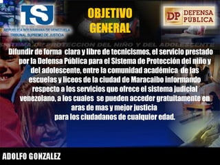 OBJETIVO GENERAL Difundir de forma  clara y libre de tecnicismos, el servicio prestado por la Defensa Pública para el Sistema de Protección del niño y del adolescente, entre la comunidad académica  de las escuelas y liceos de la ciudad de Maracaibo informando respecto a los servicios que ofrece el sistema judicial venezolano, a los cuales  se pueden acceder gratuitamente en aras de mas y mejor justicia  para los ciudadanos de cualquier edad. 