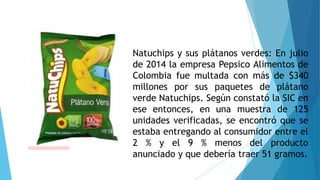 Natuchips y sus plátanos verdes: En julio
de 2014 la empresa Pepsico Alimentos de
Colombia fue multada con más de $340
millones por sus paquetes de plátano
verde Natuchips. Según constató la SIC en
ese entonces, en una muestra de 125
unidades verificadas, se encontró que se
estaba entregando al consumidor entre el
2 % y el 9 % menos del producto
anunciado y que debería traer 51 gramos.
 