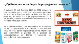 ¿Quién es responsable por la propaganda comercial?
El artículo 31 del Decreto 3466 de 1982 estableció
expresamente que el productor será responsable por
las marcas y leyendas que exhiban sus bienes y
servicios, así como por la propaganda comercial de
los mismos, cuando su contenido no corresponda a la
realidad o induzca a error.
De la misma manera, con fundamento en el artículo
78 de la Constitución y el artículo 14 del Decreto
3466 de 1982, serán responsables por la información
que suministran al público en el proceso de
comercialización de bienes y servicios los
proveedores o expendedores.
 