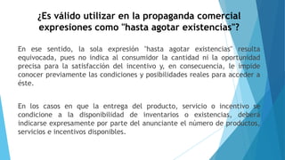¿Es válido utilizar en la propaganda comercial
expresiones como "hasta agotar existencias"?
En ese sentido, la sola expresión "hasta agotar existencias" resulta
equivocada, pues no indica al consumidor la cantidad ni la oportunidad
precisa para la satisfacción del incentivo y, en consecuencia, le impide
conocer previamente las condiciones y posibilidades reales para acceder a
éste.
En los casos en que la entrega del producto, servicio o incentivo se
condicione a la disponibilidad de inventarios o existencias, deberá
indicarse expresamente por parte del anunciante el número de productos,
servicios e incentivos disponibles.
 