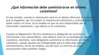 ¿Qué información debe suministrarse en idioma
castellano?
En ese sentido, cuando la información esté en un idioma diferente se entenderá
que es engañosa, por no cumplir el requisito de suficiencia y, eventualmente, por
poder inducir en error, en la medida en que no será comprendida por el
consumidor colombiano, cuyo idioma es el castellano.
Cuando un Reglamento Técnico establezca la obligación de suministrar
información a los consumidores, ésta deberá venir en su totalidad en idioma
castellano. Asimismo, será obligatorio suministrar la información en idioma
castellano, cuando aquella sea indispensable para el adecuado manejo,
mantenimiento, forma de empleo, uso del bien y/o servicio así como
precauciones sobre posibles riesgos.
 