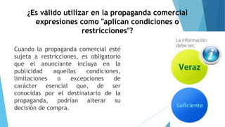 ¿Es válido utilizar en la propaganda comercial
expresiones como "aplican condiciones o
restricciones"?
Cuando la propaganda comercial esté
sujeta a restricciones, es obligatorio
que el anunciante incluya en la
publicidad aquellas condiciones,
limitaciones o excepciones de
carácter esencial que, de ser
conocidas por el destinatario de la
propaganda, podrían alterar su
decisión de compra.
 