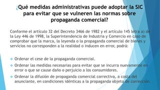 ¿Qué medidas administrativas puede adoptar la SIC
para evitar que se vulneren las normas sobre
propaganda comercial?
Conforme el artículo 32 del Decreto 3466 de 1982 y el artículo 145 letra a) de
la Ley 446 de 1998, la Superintendencia de Industria y Comercio en caso de
comprobar que la marca, la leyenda o la propaganda comercial de bienes y
servicios no corresponden a la realidad o inducen en error, podrá:
❖ Ordenar el cese de la propaganda comercial.
❖ Ordenar las medidas necesarias para evitar que se incurra nuevamente en
error o que se cause daño o perjuicio a los consumidores.
❖ Ordenar la difusión de propaganda comercial correctiva, a costa del
anunciante, en condiciones idénticas a la propaganda objeto de corrección.
 