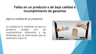 Fallas en un producto o de baja calidad e
incumplimiento de garantías
¿Qué es calidad de un producto?
La calidad es la condición en que un
producto cumple con las
características inherentes y las
atribuidas por la información que se
suministre sobre él.
 