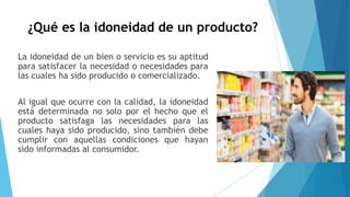 ¿Qué es la idoneidad de un producto?
La idoneidad de un bien o servicio es su aptitud
para satisfacer la necesidad o necesidades para
las cuales ha sido producido o comercializado.
Al igual que ocurre con la calidad, la idoneidad
está determinada no solo por el hecho que el
producto satisfaga las necesidades para las
cuales haya sido producido, sino también debe
cumplir con aquellas condiciones que hayan
sido informadas al consumidor.
 