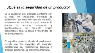 ¿Qué es la seguridad de un producto?
Es la condición del producto conforme con
la cual, en situaciones normales de
utilización - teniendo en cuenta la duración,
la información suministrada y si procede, la
puesta en servicio, instalación y
mantenimiento- no presenta riesgos
irrazonables para la salud o integridad de
los consumidores.
En aquellos casos en donde el producto no
cumpla con los requisitos de seguridad
establecidos en reglamentos técnicos o
medidas sanitarias, se presumirá inseguro.
 