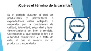 ¿Qué es el término de la garantía?
Es el periodo durante el cual los
productores y proveedores o
expendedores están obligados a
responder por la condiciones de
calidad, idoneidad, seguridad y buen
funcionamiento del bien o servicio.
Corresponde al que indique la ley o la
autoridad competente y a falta de
este, el que se anuncie por el
productor o expendedor
 