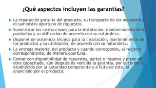 ¿Qué aspectos incluyen las garantías?
 La reparación gratuita del producto, su transporte de ser necesario y
el suministro oportuno de repuestos.
 Suministrar las instrucciones para la instalación, mantenimiento de los
productos y su utilización de acuerdo con su naturaleza.
 Disponer de asistencia técnica para la instalación, mantenimiento de
los productos y su utilización, de acuerdo con su naturaleza.
 La entrega material del producto y cuando corresponda, el registro
correspondiente, de manera oportuna.
 Contar con disponibilidad de repuestos, partes e insumos y mano de
obra capacitada, aún después de vencida la garantía, por el término
establecido por la autoridad competente y a falta de este, el
anunciado por el producto.
 