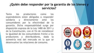 ¿Quién debe responder por la garantía de los bienes y
servicios?
Tanto los productores como los
expendedores están obligados a responder
solidaria y directamente ante los
consumidores por la efectividad de la
garantía. Dicha responsabilidad surge por
disposición expresa de la Ley 1480 de 2011 y
de la Constitución, con el fin de restablecer
la igualdad de los consumidores frente a los
productores y distribuidores, dada la
asimetría real del mercado en la que se
desenvuelve las relaciones de consumo.
 