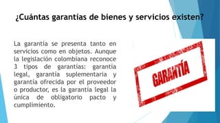 ¿Cuántas garantías de bienes y servicios existen?
La garantía se presenta tanto en
servicios como en objetos. Aunque
la legislación colombiana reconoce
3 tipos de garantías: garantía
legal, garantía suplementaria y
garantía ofrecida por el proveedor
o productor, es la garantía legal la
única de obligatorio pacto y
cumplimiento.
 