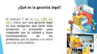 ¿Qué es la garantía legal?
El artículo 7 de la Ley 1480 del
2011 indica que una garantía legal
es una obligación que tiene todo
productor o proveedor para
responder por la calidad y buen
funcionamiento de los
productos que ha puesto a la venta
para los consumidores.
 