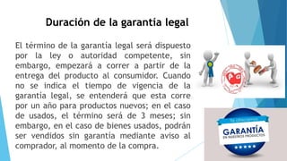 Duración de la garantía legal
El término de la garantía legal será dispuesto
por la ley o autoridad competente, sin
embargo, empezará a correr a partir de la
entrega del producto al consumidor. Cuando
no se indica el tiempo de vigencia de la
garantía legal, se entenderá que esta corre
por un año para productos nuevos; en el caso
de usados, el término será de 3 meses; sin
embargo, en el caso de bienes usados, podrán
ser vendidos sin garantía mediante aviso al
comprador, al momento de la compra.
 