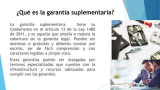 ¿Qué es la garantía suplementaria?
La garantía suplementaria tiene su
fundamento en el artículo 13 de la Ley 1480
de 2011, y es aquella que amplía o mejora la
cobertura de la garantía legal. Pueden ser
onerosas o gratuitas y deberán constar por
escrito, ser de fácil comprensión y con
caracteres legibles a simple vista.
Estas garantías podrán ser otorgadas por
terceros especializados que cuenten con la
infraestructura y recursos adecuados para
cumplir con las garantías.
 