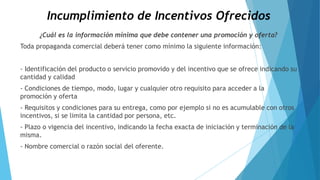 Incumplimiento de Incentivos Ofrecidos
¿Cuál es la información mínima que debe contener una promoción y oferta?
Toda propaganda comercial deberá tener como mínimo la siguiente información:
- Identificación del producto o servicio promovido y del incentivo que se ofrece indicando su
cantidad y calidad
- Condiciones de tiempo, modo, lugar y cualquier otro requisito para acceder a la
promoción y oferta
- Requisitos y condiciones para su entrega, como por ejemplo si no es acumulable con otros
incentivos, si se limita la cantidad por persona, etc.
- Plazo o vigencia del incentivo, indicando la fecha exacta de iniciación y terminación de la
misma.
- Nombre comercial o razón social del oferente.
 