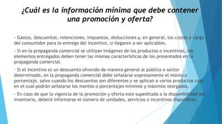 ¿Cuál es la información mínima que debe contener
una promoción y oferta?
- Gastos, descuentos, retenciones, impuestos, deducciones y, en general, los costos a cargo
del consumidor para la entrega del incentivo, si llegaren a ser aplicables.
- Si en la propaganda comercial se utilizan imágenes de los productos o incentivos, los
elementos entregados deben tener las mismas características de los presentados en la
propaganda comercial.
- Si el incentivo es un descuento ofrecido de manera general al público o sector
determinado, en la propaganda comercial debe señalarse expresamente el monto o
porcentaje, salvo cuando los descuentos son diferentes y se aplican a varios productos caso
en el cual podrán señalarse los montos o porcentajes mínimos y máximos otorgados.
- En caso de que la vigencia de la promoción y oferta este supeditada a la disponibilidad del
inventario, deberá informarse el número de unidades, servicios o incentivos disponibles.
 
