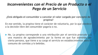 Inconvenientes con el Precio de un Producto o el
Pago de un Servicio
¿Está obligado el consumidor a cancelar el valor cargado por concepto de
propina?
En ese sentido, la propina tiene el carácter de voluntaria, por lo que obedece
a la decisión libre del consumidor pagarla o no.
 No. La propina corresponde a una retribución por el servicio prestado y a
una muestra de agradecimiento por la forma en que fue atendido por
cierta persona, que tiene a su cargo el servicio en establecimientos para el
consumo de comidas y/o bebidas.
 