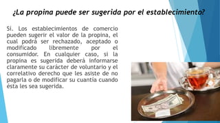¿La propina puede ser sugerida por el establecimiento?
Sí. Los establecimientos de comercio
pueden sugerir el valor de la propina, el
cual podrá ser rechazado, aceptado o
modificado libremente por el
consumidor. En cualquier caso, si la
propina es sugerida deberá informarse
claramente su carácter de voluntario y el
correlativo derecho que les asiste de no
pagarla o de modificar su cuantía cuando
ésta les sea sugerida.
 