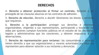 DERECHOS
4. Derecho a obtener protección al firmar un contrato. Derecho a ser
protegido de las cláusulas abusivas en los contratos de adhesión.
5. Derecho de elección. Derecho a decidir libremente los bienes y servicios
que requieran.
6. Derecho a la participación: proteger sus derechos e intereses
organizándose, eligiendo a sus representantes, participando y buscando ser
oídos por quienes cumplan funciones públicas en el estudio de las decisiones
legales y administrativas que les conciernen, y obtener respuestas a sus
observaciones.
7. Derecho de representación para reclamar: los consumidores y usuarios
tienen derecho a que sus organizaciones y voceros autorizados por ellos los
representen para obtener solución a sus reclamos y denuncias.
 