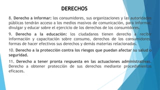 DERECHOS
8. Derecho a informar: los consumidores, sus organizaciones y las autoridades
públicas tendrán acceso a los medios masivos de comunicación, para informar,
divulgar y educar sobre el ejercicio de los derechos de los consumidores.
9. Derecho a la educación: los ciudadanos tienen derecho a recibir
información y capacitación sobre consumo, derechos de los consumidores,
formas de hacer efectivos sus derechos y demás materias relacionadas.
10. Derecho a la protección contra los riesgos que puedan afectar su salud o
seguridad.
11. Derecho a tener pronta respuesta en las actuaciones administrativas.
Derecho a obtener protección de sus derechos mediante procedimientos
eficaces.
 