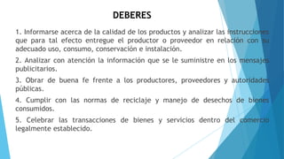 DEBERES
1. Informarse acerca de la calidad de los productos y analizar las instrucciones
que para tal efecto entregue el productor o proveedor en relación con su
adecuado uso, consumo, conservación e instalación.
2. Analizar con atención la información que se le suministre en los mensajes
publicitarios.
3. Obrar de buena fe frente a los productores, proveedores y autoridades
públicas.
4. Cumplir con las normas de reciclaje y manejo de desechos de bienes
consumidos.
5. Celebrar las transacciones de bienes y servicios dentro del comercio
legalmente establecido.
 