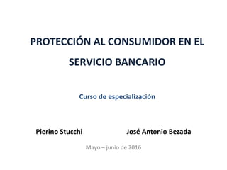 PROTECCIÓN AL CONSUMIDOR EN EL
SERVICIO BANCARIO
Curso de especialización
Pierino Stucchi José Antonio Bezada
Mayo – junio de 2016
 