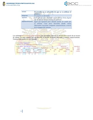 6
normal El usuario no es advertido de que se va utilizar el
permiso.
dangerous El usuario es advertido.
signature Solo aplicaciones firmadas con la misma firma digital
que la aplicación que declara el permiso
signatureOrSystem Igual que signature pero además puede ser usado por
el sistema. Caso poco frecuente donde varios
fabricantes necesitan compartir características a través
de la imagen del sistema.
Los atributos android:label y android:description son opcionales y han de ser introducidos a través de un recurso
de cadena. En estas cadenas hay que describir el permiso de forma abreviada y extensa, respectivamente.
Veamos cómo podría ser en el ejemplo:
<string name="etiqueta">
reproducción de videos bajo demanda </string>
<string name="descripcion">Permite a la aplicación reproducir
videos de la empresa PayPerView sin tu intervención. Se trata
de un servicio no gratuito, por lo que puede afectar al saldo
de tu cuenta con esta empresa. Si no tienes una cuenta
abierta los videos no podrán ser reproducidos. </string>
 
