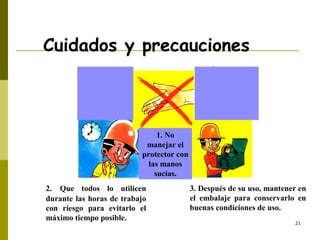 21
Cuidados y precauciones
1. No
manejar el
protector con
las manos
sucias.
2. Que todos lo utilicen
durante las horas de trabajo
con riesgo para evitarlo el
máximo tiempo posible.
3. Después de su uso, mantener en
el embalaje para conservarlo en
buenas condiciones de uso.
 
