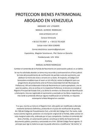 PROTECCION BIENES PATRIMONIAL
ABOGADO EN VENEZUELA
ABOGADO UCV LITIGANTE
MANUEL ALFREDO RODRIGUEZ
www.protejase.com.ve
Caracas Venezuela
+ 58 212 753.9207 y + 58 212 753.4220
Celular móvil 0414 3240495
Correo electrónico: asomivis@gmail.com
Especialista, Magister Scientiarum, Phd Doctor en Derecho
Postdoctorado UCV 2016
Estefany
MANUEL ALFREDO RODRIGUEZ
Cambiar el contenido de la Partida de Nacimiento sin autorización judicial, es un delito
Se nos ha solicitado abordar un tema muy recurrido y controversial en el foro judicial.
Se trata del procedimiento de rectificación de partida o acta de nacimiento, por
adolecer la misma de vicios o errores en su texto. Al respecto, el Código Civil
Venezolano establece que al nacer un (a) niño (a), existe la obligación para sus
progenitores de presentarlo ante la Primera Autoridad Civil del Municipio (la
Prefectura). Allí será elaborada el Acta de Nacimiento en cuatro ejemplares, una es
para los padres, otra se archiva en la respectiva Prefectura; la tercera es enviada al
Registro Principal del Estado Civil, y la última la remiten a la Dirección de Identificación
y Extranjería. Una vez registrado el nacimiento y asentado en los libros respectivos, si
más tarde se pretende efectuar alguna modificación en la Partida, es requisito
estamparle la Nota Marginal en cuestión.
Y es que, inscrita un Acta en el Registro Civil, sólo podrá ser modificada o alterada
mediante Sentencia Definitiva, producida en el juicio de rectificación de partida,
Art.768 del Código de Procedimiento Civil, y Art.462 del Código Civil. Por tanto, todo
nuevo asiento registral, posterior a la inscripción original de la Partida, debe constar en
nota marginal sobre ella, ordenada por el Juez competente. Cambiar el contenido del
Acta o Partida, sin autorización judicial, constituye el delito de forjamiento de
documento público, previsto y sancionado en el Art. 320 del Código Penal vigente. El
principio que rige la materia es que no puede alterarse o modificarse "de hecho" el
 