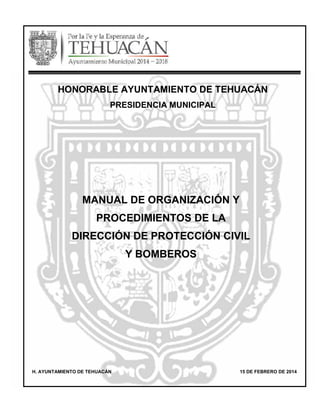 MANUAL DE ORGANIZACIÓN Y
PROCEDIMIENTOS DE LA
DIRECCIÓN DE PROTECCIÓN CIVIL
Y BOMBEROS
H. AYUNTAMIENTO DE TEHUACÁN 15 DE FEBRERO DE 2014
HONORABLE AYUNTAMIENTO DE TEHUACÁN
PRESIDENCIA MUNICIPAL
 