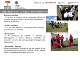 Tipos y funciones de las brigadas de Protección Civil:
Primeros Auxilios:
Es la que se encarga de la asistencia médica de
urgencia que se presta a un herido antes de aplicar el
tratamiento definitivo.
¨ Contra Incendio:
Es la que interviene en un conato de incendio, es decir,
cuando inicia un incendio.
¨ Evacuación:
Es la encargada
desocupación, en
de coordinar
forma rápida y
el desalojo o
ordenada del
inmueble, así como de vigilar y proteger a las personas
desalojadas.
¨ Búsqueda y Rescate:
Es la que se encarga de localizar, rescatar y salvar a las
personas atrapadas dentro del inmueble, de ser posible
antes o después del fenómeno producido.
 