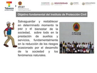 Salvaguardar y restablecer
en determinado momento la
bienestar de lapaz y el
sociedad,
prestación
servicios,
sobre todo en la
de auxilios y
fundamentalmente
en la reducción de los riesgos
ocasionado por el desarrollo
de la sociedad y los
fenómenos naturales.
Objetivo fundamental del Instituto de Protección Civil
 