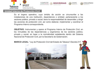 Unidad Interna de Protección Civil
Es el órgano operativo, cuyo ámbito de acción se circunscribe a las
instalaciones de una institución, dependencia o entidad; perteneciente a los
sectores público, privado o social; tiene la responsabilidad de desarrollar y dirigir
las acciones de protección civil, así como elaborar, implementar y coordinar el
Programa Interno correspondiente.
OBJETIVO: Instrumentar y operar el Programa Interno de Protección Civil, en
los inmuebles de las dependencias y organismos de los sectores público,
privado y social; en base a la normatividad establecida dentro del Sistema
Nacional de Protección Civil, por la Secretaría de Gobernación.
MARCO LEGAL: “Ley de Protección Civil del Estado de Tabasco”-Decreto 217.
 