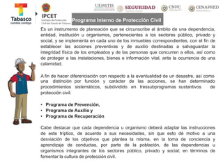 Programa Interno de Protección Civil
Es un instrumento de planeación que se circunscribe al ámbito de una dependencia,
entidad, institución u organismos, pertenecientes a los sectores público, privado y
social, y se implementa en cada uno de los inmuebles correspondientes, con el fin de
establecer las acciones preventivas y de auxilio destinadas a salvaguardar la
integridad física de los empleados y de las personas que concurren a ellos, así como
de proteger a las instalaciones, bienes e información vital, ante la ocurrencia de una
calamidad.
A fin de hacer diferenciación con respecto a la eventualidad de un desastre, así como
por función y carácter
sistemáticos, subdividido
de las acciones, se han determinado
en tressubprogramas sustantivos de
una distinción
procedimientos
protección civil.
• Programa de Prevención,
• Programa de Auxilio y
• Programa de Recuperación
Cabe destacar que cada dependencia u organismo deberá adaptar las instrucciones
de este tríptico, de acuerdo a sus necesidades, sin que esto dé motivo a una
desviación de los objetivos que plantea la misma, en la toma de conciencia y
aprendizaje de conductas, por parte de la población, de las dependencias u
organismos integrantes de los sectores público, privado y social; en términos de
fomentar la cultura de protección civil.
 