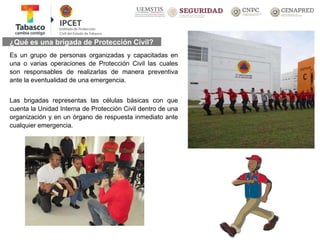 ¿Qué es una brigada de Protección Civil?
Es un grupo de personas organizadas y capacitadas en
una o varias operaciones de Protección Civil las cuales
son responsables de realizarlas de manera preventiva
ante la eventualidad de una emergencia.
Las brigadas representas las células básicas con que
cuenta la Unidad Interna de Protección Civil dentro de una
organización y en un órgano de respuesta inmediato ante
cualquier emergencia.
 