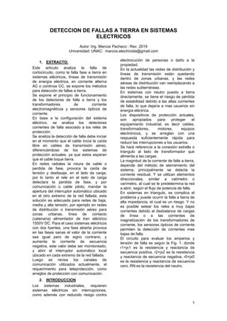 1
DETECCION DE FALLAS A TIERRA EN SISTEMAS
ELECTRICOS
Autor: Ing. Marcos Pacheco : Rev. 2019
Universidad: UNAC: marcos.electricista@gmail.com
1. EXTRACTO:
Este artículo analiza la falla de
cortocircuito, como la falla fase a tierra en
sistemas eléctricos, líneas de transmisión
de energía eléctrica, en corriente alterna
AC o continúa CC, se expone los métodos
para detección de fallas a tierra.
Se expone el principio de funcionamiento
de los detectores de falla a tierra y los
transformadores de corriente
electromagnéticos y sensores ópticos de
corriente.
En base a la configuración del sistema
eléctrico, se analiza los detectores
corrientes de falla asociado a los relés de
protección.
Se analiza la detección de falla debe iniciar
en el momento que el cable inicia la caída
libre en cables de transmisión aéreo,
diferenciándose de los sistemas de
protección actuales, ya que estos esperan
que el cable toque tierra.
En redes radiales la rotura de cable o
perdida de fase, provoca la caída de
tensión y desfasaje, en el lado de carga,
por lo tanto el rele en el lado de carga
detectara la perdida de fase, y por
comunicación o cable piloto, mandar la
apertura del interruptor automático ubicado
en el otro extremo de la red fallada, esta
solución es adecuada para redes de baja,
media y alta tensión, por ejemplo en redes
de distribución o transmisión aéreo para
zonas urbanas, línea de contacto
(catenaria) alimentador de tren eléctrico
1500V DC. Para el caso sistemas eléctricos
con dos fuentes, una fase abierta provoca
en las fases sanas el valor de la corriente
sea igual pero de signo contrario, y
aumenta la corriente de secuencia
negativa, este valor debe ser monitoreado,
y abrir el interruptor automático local
ubicado en cada extremo de la red fallada.
Luego se revisa los canales de
comunicación utilizados actualmente, el
requerimiento para teleprotección, como
arreglos de protección con comunicación.
2. INTRODUCCION
Los sistemas industriales, requieren
sistemas eléctricos sin interrupciones,
como además con reducido riesgo contra
electrocución de personas o daño a la
propiedad.
En la actualidad las redes de distribución y
líneas de transmisión están quedando
dentro de zonas urbanas, y las redes
aéreas de distribución van reemplazando a
las redes subterráneas.
En sistemas con neutro puesto a tierra
directamente, se tiene el riesgo de pérdida
de estabilidad debido a las altas corrientes
de falla, lo que dejaría a mas usuarios sin
energía eléctrica.
Los dispositivos de protección actuales,
son apropiados para proteger el
equipamiento industrial, es decir cables,
transformadores, motores, equipos
electrónicos, y se arreglan con una
respuesta suficientemente rápida para
reducir las interrupciones a los usuarios.
Se hará referencia a la conexión estrella o
triangulo al lado de transformador que
alimenta a las cargas.
La magnitud de la corriente de falla a tierra,
depende del método de aterramiento del
sistema, principalmente se detecta la
corriente residual. Y se utilizan elementos
direccionales, similar a vatímetro o
varímetro, al cual se le predetermina la red
a abrir, según el flujo de potencia de falla.
En sistemas en triangulo, se complica el
problema y puede ocurrir la falla a tierra de
alta impedancia, el cual es un riesgo. Y no
es posible setear los reles a muy bajas
corrientes debido al desbalance de cargas
de línea o a las corrientes de
magnetización de los transformadores de
corriente, los sensores ópticos de corriente
permiten la detección de corrientes mas
bajas de falla.
El circuito para evaluar los amperios y
tensión de falla es según la Fig. 1. donde
r1+jx1 es la resistencia y reactancia de
secuencia positiva, r2+jx2 es la resistencia
y reactancia de secuencia negativa, r0+jx0
es la resistencia y reactancia de secuencia
cero, RN es la resistencia del neutro.
 