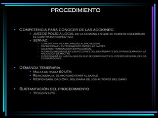PROCEDIMIENTO Competencia para conocer de las acciones:  JUEZ DE POLÍCIA LOCAL de la comuna en que se hubiere celebrado el contrato respectivo SERNAC COMUNICARÁ  INCORFORMIDAD AL PROVEEDOR PROMOVERÁ EL ENTENDIMIENTO ENTRE LAS PARTES ACUERDO: TRANSACCIÓN EXTRAJUDICIAL PODRÁ SUBROGARSE EN LAS ACCIONES DEL DEMANDANTE SÓLO PARA DEMANDAR LA APLICACÓN DE MULTAS INTERVENDRÁ EN LAS CAUSAS EN QUE SE COMPROMETA EL INTERÉS GENERAL DE LOS CONSUMIDORES Demanda temeraria Multa de hasta 50 UTM Reincidencia: se incrementará al doble Responsabilidad Civil solidaria de los autores del daño Sustantación del procedimiento Título IV LPC 
