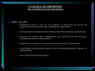 CLÁUSULAS ABUSIVAS   EN CONTRATOS DE ADHESIÓN ART. 16 LPC Otorguen sólo a una de las partes la facultad de dejar sin efecto o modificar a su sólo arbitrio el contrato Establezcan incrementos de precio por prestaciones adicionales Pongan de cargo del consumidor los efectos de deficiencias, cuando no les sean imputables Inviertan la carga de la prueba en perjuicio del consumidor Contengan limitaciones absolutas de responsabilidad frente al consumidor Incluyan espacios en blanco 