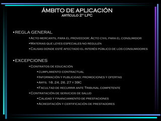 ÁMBITO DE APLICACIÓN artículo 2° LPC REGLA GENERAL Acto mercantil para el proveedor; Acto civil para el consumidor Materias que leyes especiales no regulen Causas donde esté afectado el interés público de los consumidores EXCEPCIONES Contratos de educación  cumplimiento contractual Información y publicidad; promociones y ofertas Arts. 18, 24, 26, 27 y 39C  Facultad de recurrir ante Tribunal competente Contratación de servicios de salud Calidad y financiamiento de prestaciones Acreditación y certificación de prestadores 