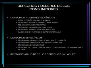 DERECHOS Y DEBERES DE LOS CONSUMIDORES DERECHOS Y DEBERES GENÉRICOS Libre elección del bien o servicio Derecho a información veraz y oportuna No discriminación arbitraria Seguridad en los bienes y servicios Derecho a reparación e indemnización La educación para un consumo responsable DERECHOS ESPECÍFICOS Derecho de retracto (art.3° bis y art. 3° ter LPC) Derecho de reposición del producto (art.19) Derecho de opción (art.20) Derecho de exigir judicialmente cumplimiento de promoción u oferta IRRENUNCIABILIDAD DE LOS DERECHOS (art.4° LPC) 